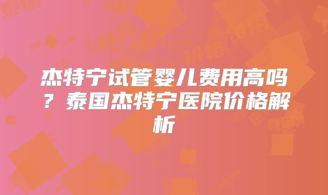 杰特宁试管婴儿费用高吗？泰国杰特宁医院价格解析