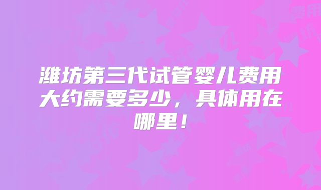 潍坊第三代试管婴儿费用大约需要多少,具体用在哪里!