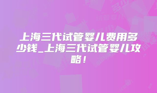 上海三代试管婴儿费用多少钱_上海三代试管婴儿攻略！