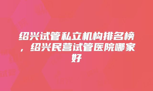 绍兴试管私立机构排名榜,绍兴民营试管医院哪家好