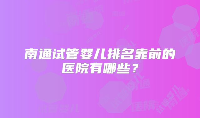 南通试管婴儿排名靠前的医院有哪些？