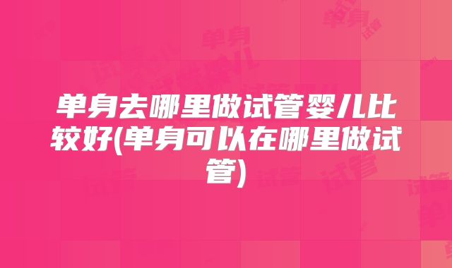 单身去哪里做试管婴儿比较好(单身可以在哪里做试管)