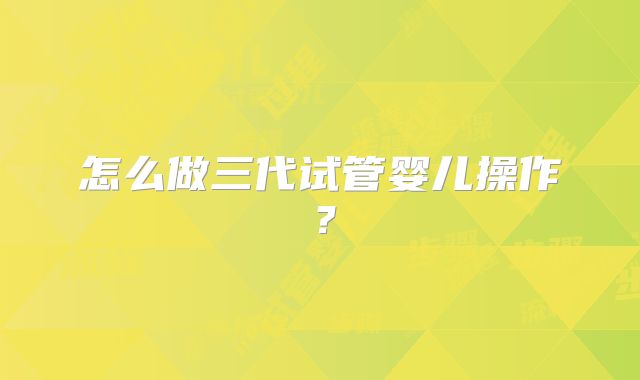 怎么做三代试管婴儿操作？