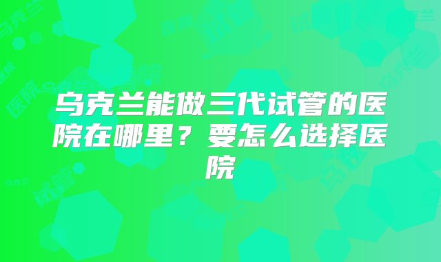 乌克兰能做三代试管的医院在哪里？要怎么选择医院