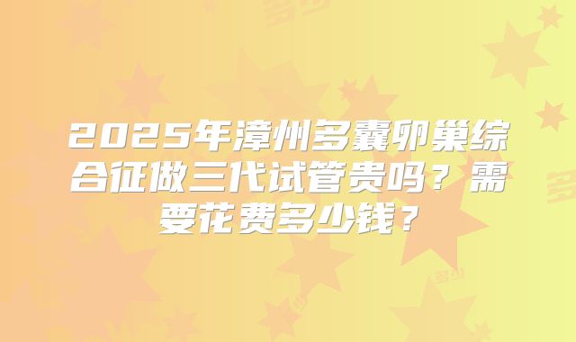 2025年漳州多囊卵巢综合征做三代试管贵吗？需要花费多少钱？