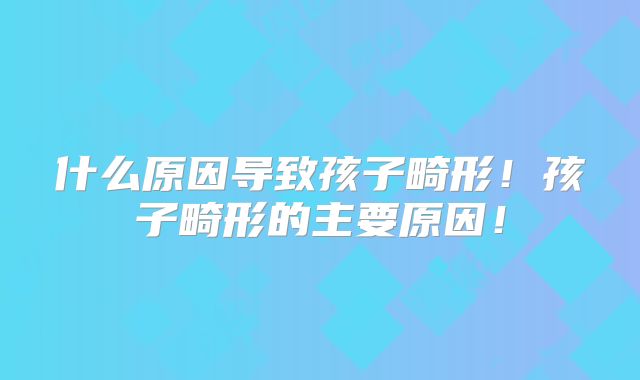 什么原因导致孩子畸形!孩子畸形的主要原因!