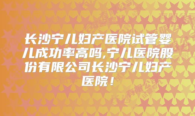 长沙宁儿妇产医院试管婴儿成功率高吗,宁儿医院股份有限公司长沙宁儿妇产医院!