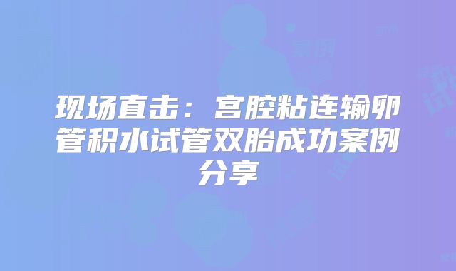 现场直击：宫腔粘连输卵管积水试管双胎成功案例分享