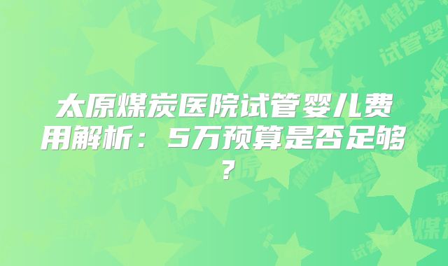太原煤炭医院试管婴儿费用解析：5万预算是否足够？