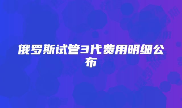 俄罗斯试管3代费用明细公布