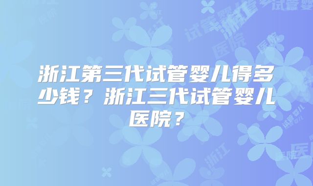 浙江第三代试管婴儿得多少钱？浙江三代试管婴儿医院？