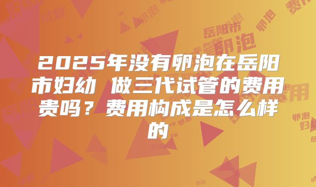 2025年没有卵泡在岳阳市妇幼 做三代试管的费用贵吗?费用构成是怎么样的