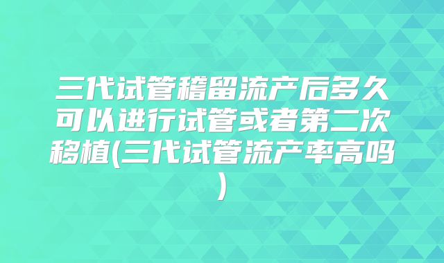 三代试管稽留流产后多久可以进行试管或者第二次移植(三代试管流产率高吗)