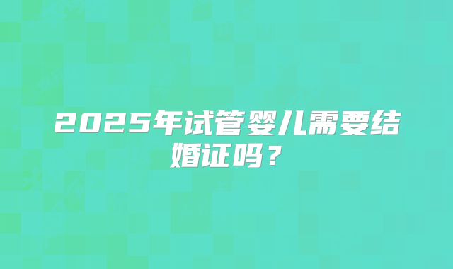 2025年试管婴儿需要结婚证吗？
