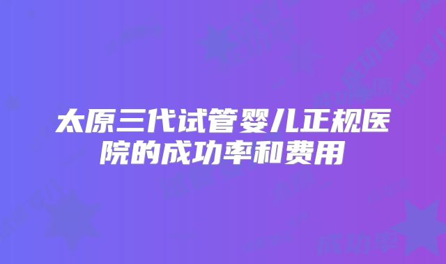 太原三代试管婴儿正规医院的成功率和费用