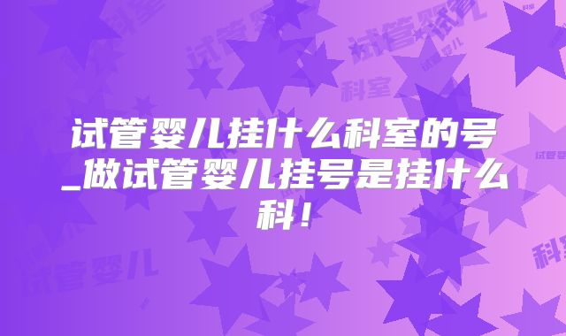 试管婴儿挂什么科室的号_做试管婴儿挂号是挂什么科！