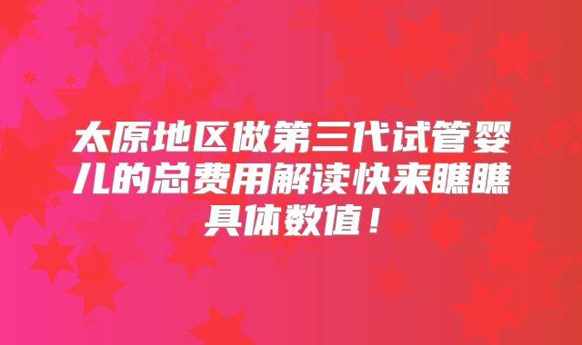 太原地区做第三代试管婴儿的总费用解读快来瞧瞧具体数值！