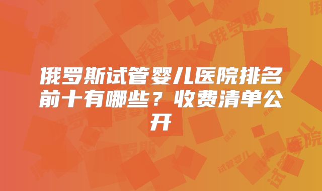 俄罗斯试管婴儿医院排名前十有哪些？收费清单公开