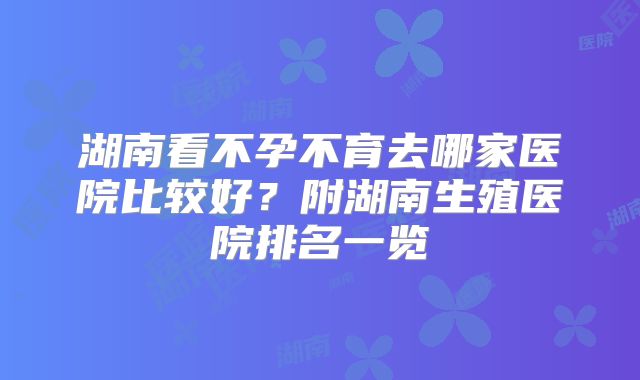 湖南看不孕不育去哪家医院比较好?附湖南生殖医院排名一览