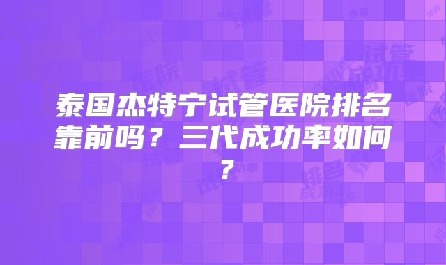 泰国杰特宁试管医院排名靠前吗？三代成功率如何？