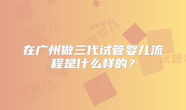 在广州做三代试管婴儿流程是什么样的？