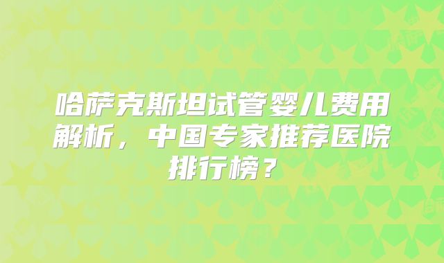 哈萨克斯坦试管婴儿费用解析，中国专家推荐医院排行榜？