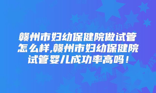赣州市妇幼保健院做试管怎么样,赣州市妇幼保健院试管婴儿成功率高吗！