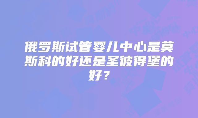 俄罗斯试管婴儿中心是莫斯科的好还是圣彼得堡的好？