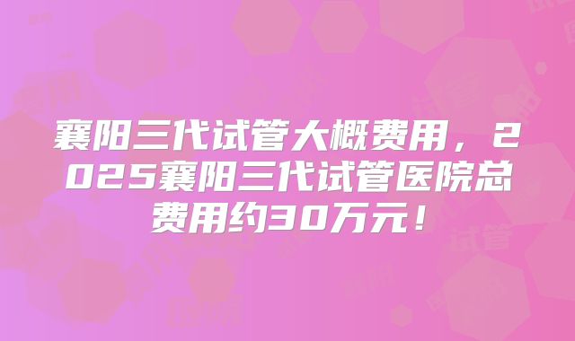 襄阳三代试管大概费用，2025襄阳三代试管医院总费用约30万元！