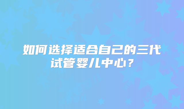 如何选择适合自己的三代试管婴儿中心?