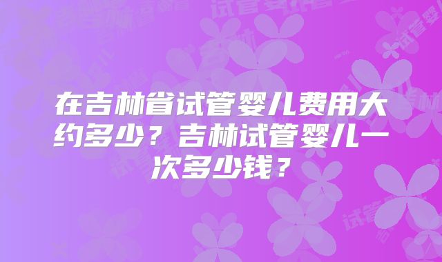 在吉林省试管婴儿费用大约多少？吉林试管婴儿一次多少钱？