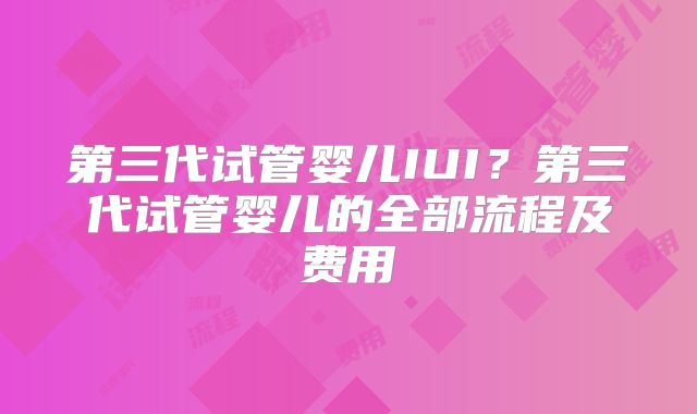 第三代试管婴儿IUI？第三代试管婴儿的全部流程及费用