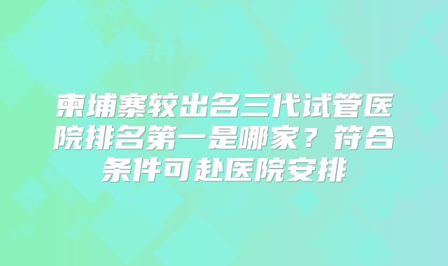 柬埔寨较出名三代试管医院排名第一是哪家？符合条件可赴医院安排