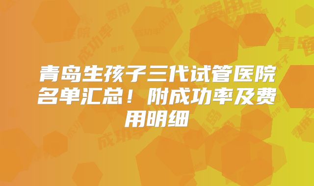 青岛生孩子三代试管医院名单汇总！附成功率及费用明细