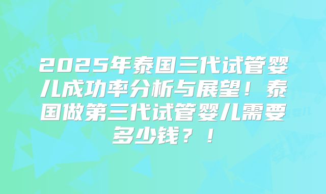 2025年泰国三代试管婴儿成功率分析与展望！泰国做第三代试管婴儿需要多少钱？！