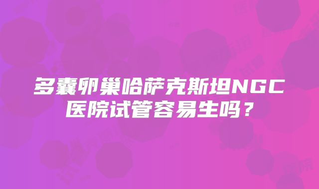 多囊卵巢哈萨克斯坦NGC医院试管容易生吗？
