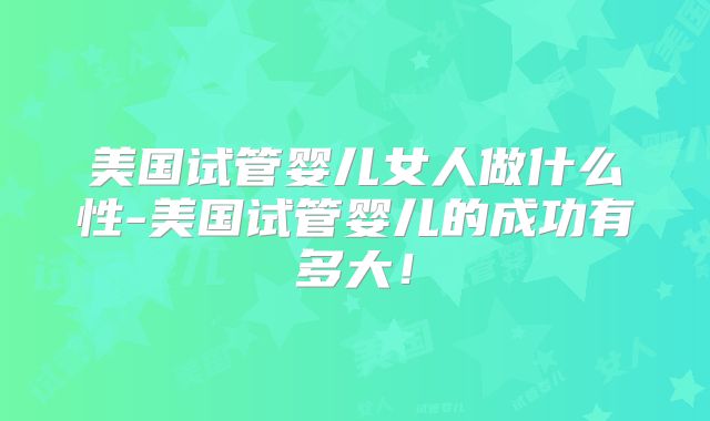 美国试管婴儿女人做什么性-美国试管婴儿的成功有多大！