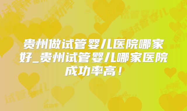 贵州做试管婴儿医院哪家好_贵州试管婴儿哪家医院成功率高！