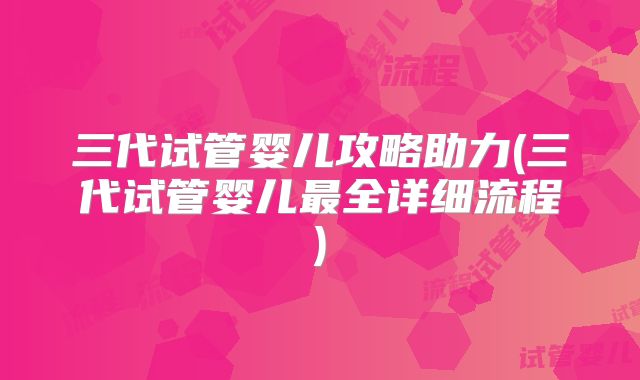 三代试管婴儿攻略助力(三代试管婴儿最全详细流程)