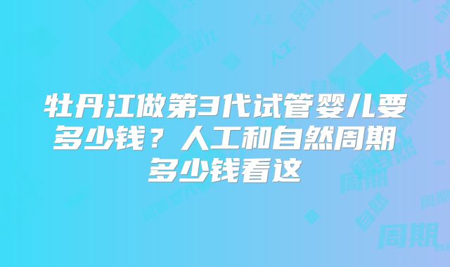牡丹江做第3代试管婴儿要多少钱？人工和自然周期多少钱看这