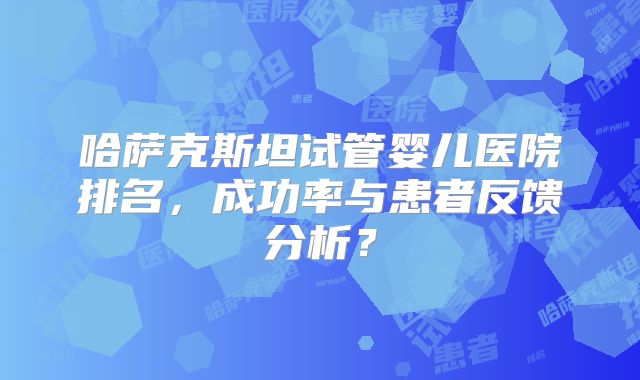 哈萨克斯坦试管婴儿医院排名，成功率与患者反馈分析？