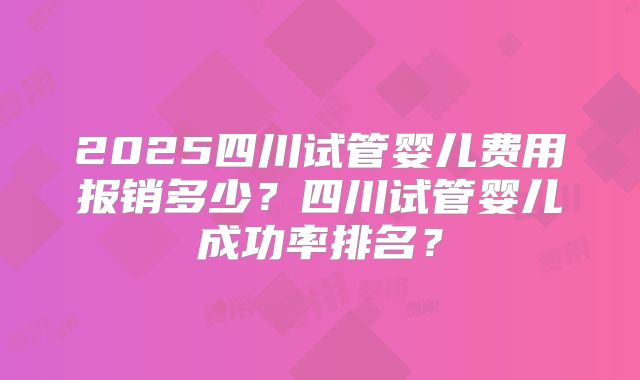 2025四川试管婴儿费用报销多少?四川试管婴儿成功率排名?