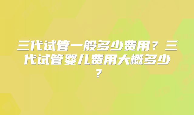 三代试管一般多少费用？三代试管婴儿费用大概多少？