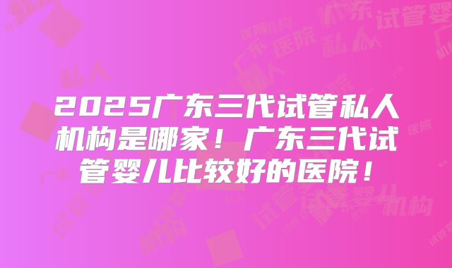 2025广东三代试管私人机构是哪家!广东三代试管婴儿比较好的医院!