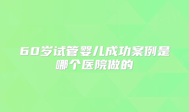 60岁试管婴儿成功案例是哪个医院做的