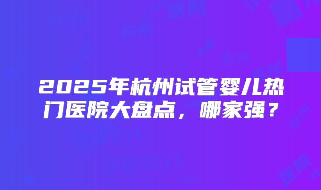 2025年杭州试管婴儿热门医院大盘点，哪家强？