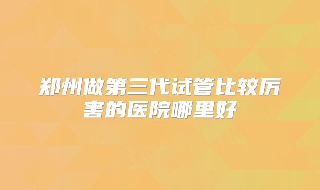 郑州做第三代试管比较厉害的医院哪里好