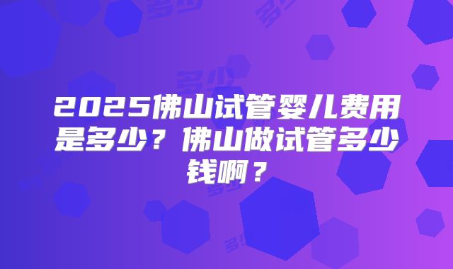 2025佛山试管婴儿费用是多少？佛山做试管多少钱啊？