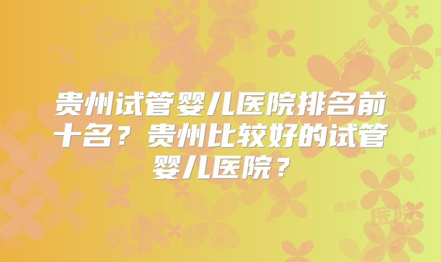 贵州试管婴儿医院排名前十名?贵州比较好的试管婴儿医院?