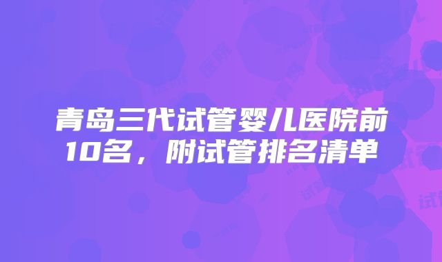 青岛三代试管婴儿医院前10名，附试管排名清单